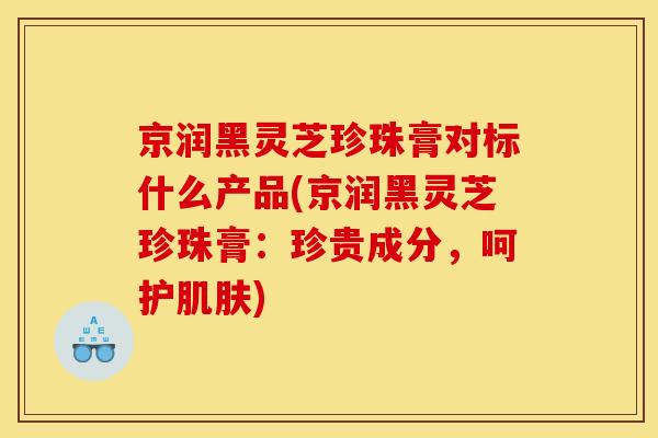 京润黑灵芝珍珠膏对标什么产品(京润黑灵芝珍珠膏:珍贵成分,呵护肌肤)