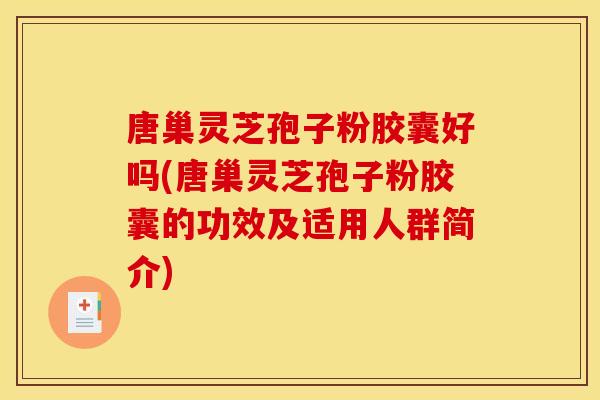 唐巢灵芝孢子粉胶囊好吗(唐巢灵芝孢子粉胶囊的功效及适用人群简介)