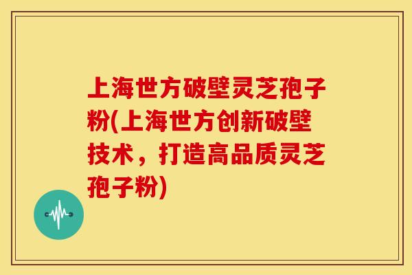 上海世方破壁灵芝孢子粉(上海世方创新破壁技术,打造高品质灵芝孢子粉)
