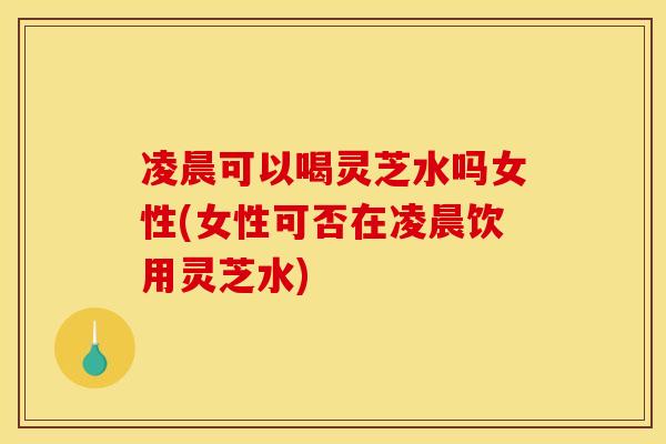 凌晨可以喝灵芝水吗女性(女性可否在凌晨饮用灵芝水)