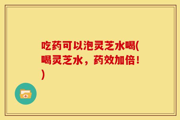 吃药可以泡灵芝水喝(喝灵芝水,药效加倍!)