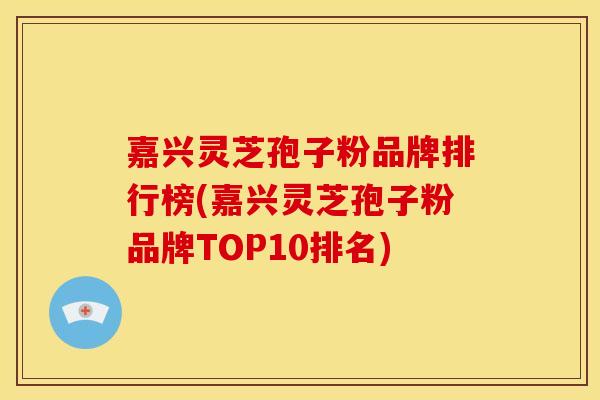 嘉兴灵芝孢子粉品牌排行榜(嘉兴灵芝孢子粉品牌TOP10排名)