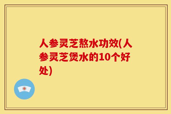 人参灵芝熬水功效(人参灵芝煲水的10个好处)