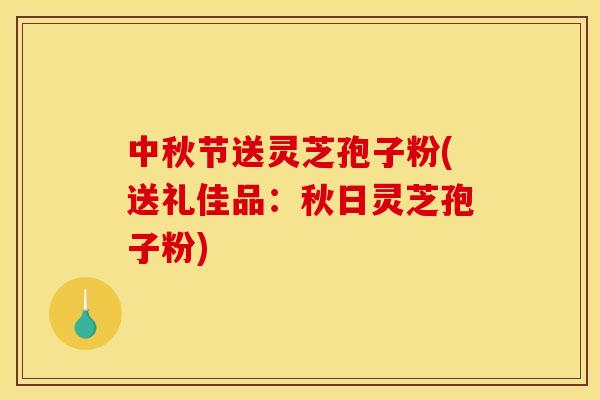 中秋节送灵芝孢子粉(送礼佳品：秋日灵芝孢子粉)