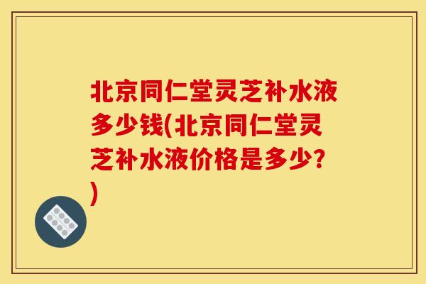 北京同仁堂灵芝补水液多少钱(北京同仁堂灵芝补水液价格是多少?)