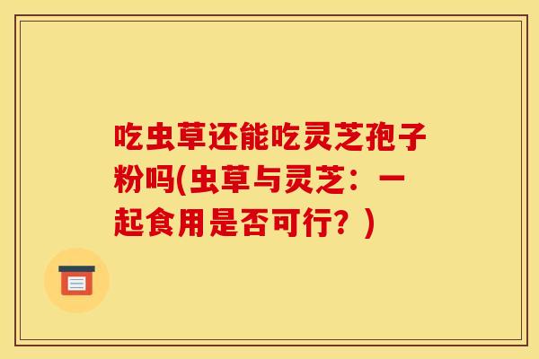 吃虫草还能吃灵芝孢子粉吗(虫草与灵芝:一起食用是否可行?)