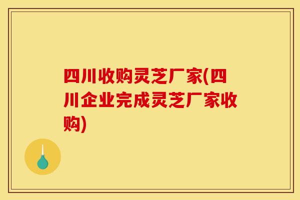 四川收购灵芝厂家(四川企业完成灵芝厂家收购)
