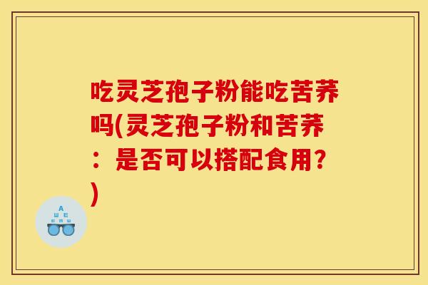 吃灵芝孢子粉能吃苦荞吗(灵芝孢子粉和苦荞:是否可以搭配食用?)