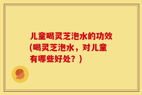 儿童喝灵芝泡水的功效(喝灵芝泡水,对儿童有哪些好处?)