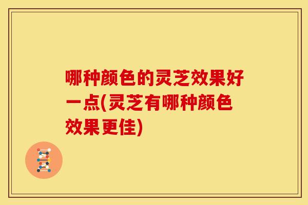哪种颜色的灵芝效果好一点(灵芝有哪种颜色效果更佳)