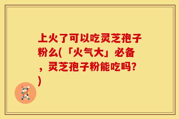 上火了可以吃灵芝孢子粉么(「火气大」必备,灵芝孢子粉能吃吗?)