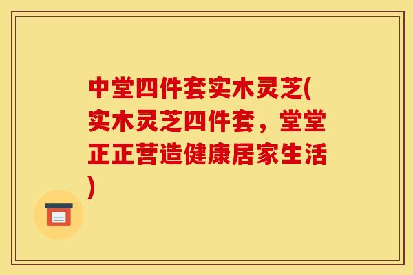 中堂四件套实木灵芝(实木灵芝四件套,堂堂正正营造健康居家生活)
