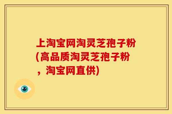上淘宝网淘灵芝孢子粉(高品质淘灵芝孢子粉，淘宝网直供)