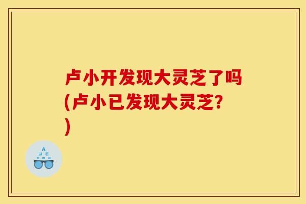 卢小开发现大灵芝了吗(卢小已发现大灵芝?)