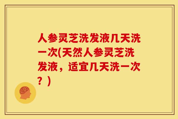 人参灵芝洗发液几天洗一次(天然人参灵芝洗发液,适宜几天洗一次?)