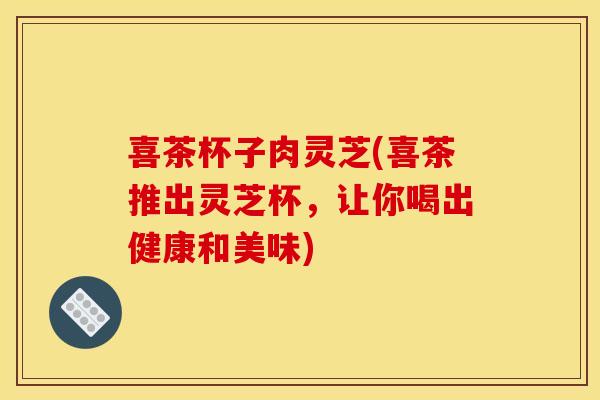 喜茶杯子肉灵芝(喜茶推出灵芝杯，让你喝出健康和美味)