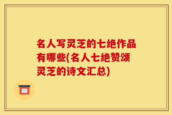 名人写灵芝的七绝作品有哪些(名人七绝赞颂灵芝的诗文汇总)