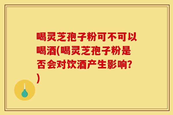 喝灵芝孢子粉可不可以喝酒(喝灵芝孢子粉是否会对饮酒产生影响?)