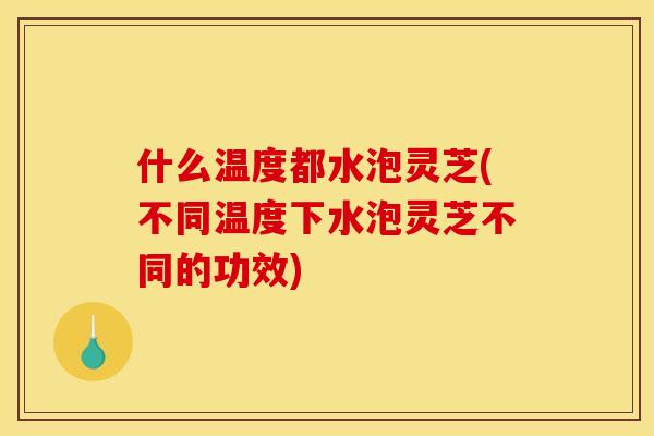 什么温度都水泡灵芝(不同温度下水泡灵芝不同的功效)