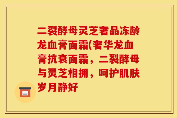 二裂酵母灵芝奢品冻龄龙血膏面霜(奢华龙血膏抗衰面霜,二裂酵母与灵芝相拥,呵护肌肤岁月静好
