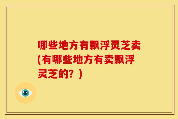 哪些地方有飘浮灵芝卖(有哪些地方有卖飘浮灵芝的?)