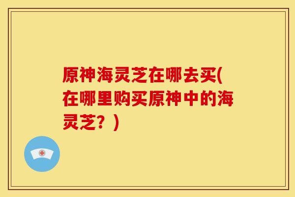 原神海灵芝在哪去买(在哪里购买原神中的海灵芝?)