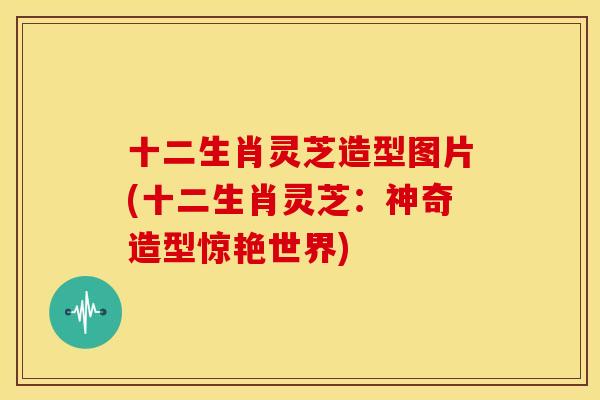 十二生肖灵芝造型图片(十二生肖灵芝:神奇造型惊艳世界)