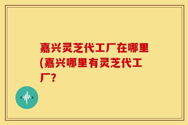 嘉兴灵芝代工厂在哪里(嘉兴哪里有灵芝代工厂?