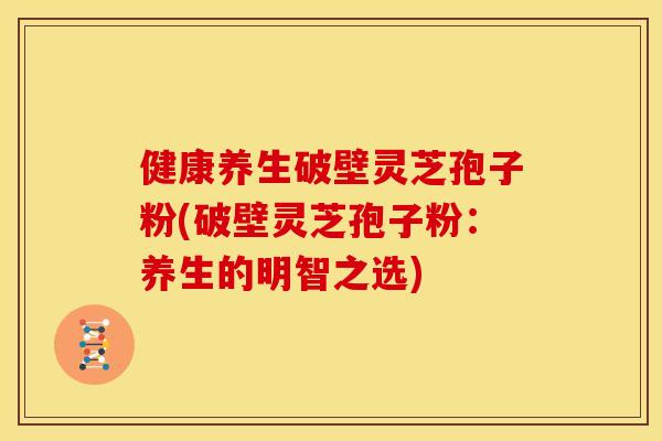 健康养生破壁灵芝孢子粉(破壁灵芝孢子粉：养生的明智之选)