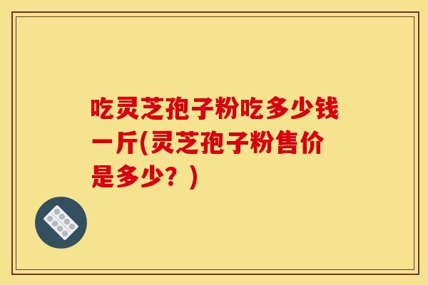 吃灵芝孢子粉吃多少钱一斤(灵芝孢子粉售价是多少?)