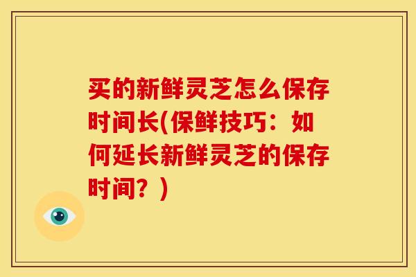 买的新鲜灵芝怎么保存时间长(保鲜技巧:如何延长新鲜灵芝的保存时间?)