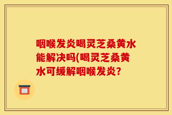 咽喉发炎喝灵芝桑黄水能解决吗(喝灵芝桑黄水可缓解咽喉发炎?