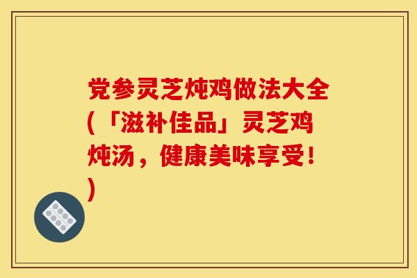 党参灵芝炖鸡做法大全(「滋补佳品」灵芝鸡炖汤，健康美味享受！)