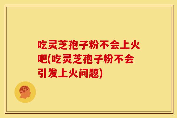 吃灵芝孢子粉不会上火吧(吃灵芝孢子粉不会引发上火问题)
