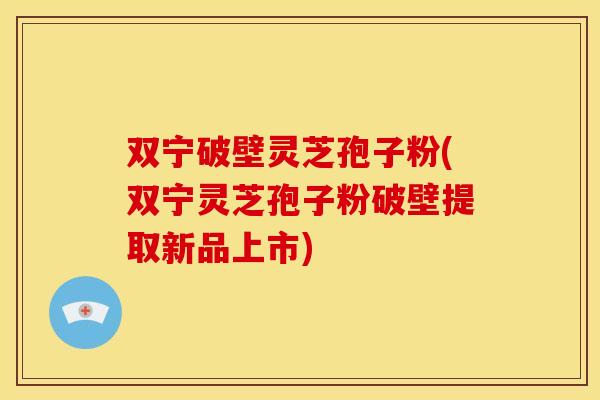双宁破壁灵芝孢子粉(双宁灵芝孢子粉破壁提取新品上市)