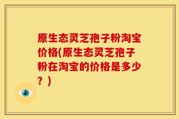 原生态灵芝孢子粉淘宝价格(原生态灵芝孢子粉在淘宝的价格是多少？)