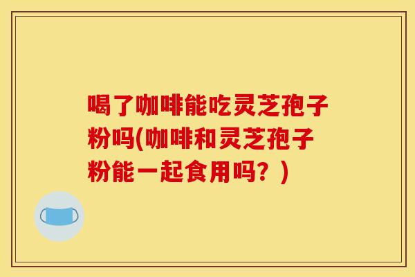 喝了咖啡能吃灵芝孢子粉吗(咖啡和灵芝孢子粉能一起食用吗？)