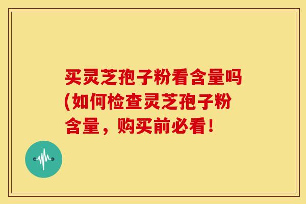 买灵芝孢子粉看含量吗(如何检查灵芝孢子粉含量,购买前必看!