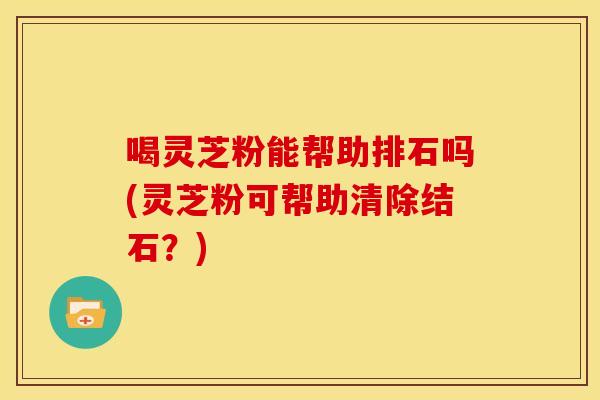 喝灵芝粉能帮助排石吗(灵芝粉可帮助清除结石?)