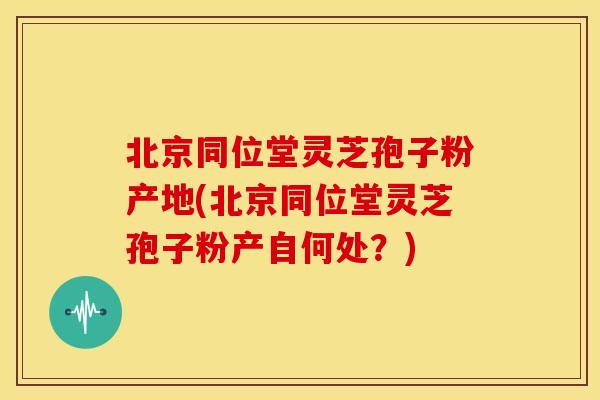 北京同位堂灵芝孢子粉产地(北京同位堂灵芝孢子粉产自何处?)