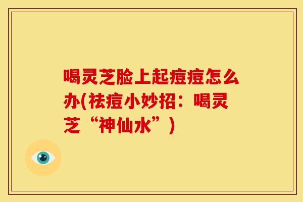 喝灵芝脸上起痘痘怎么办(祛痘小妙招:喝灵芝“神仙水”)