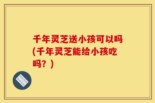 千年灵芝送小孩可以吗(千年灵芝能给小孩吃吗?)