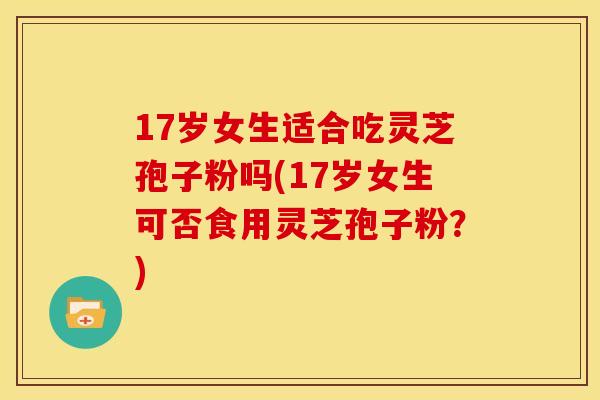 17岁女生适合吃灵芝孢子粉吗(17岁女生可否食用灵芝孢子粉？)