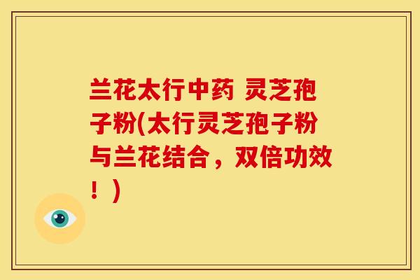 兰花太行中药 灵芝孢子粉(太行灵芝孢子粉与兰花结合，双倍功效！)