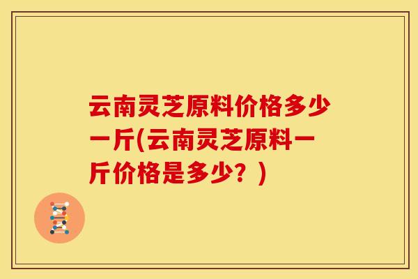 云南灵芝原料价格多少一斤(云南灵芝原料一斤价格是多少?)