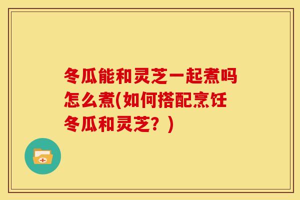 冬瓜能和灵芝一起煮吗怎么煮(如何搭配烹饪冬瓜和灵芝？)