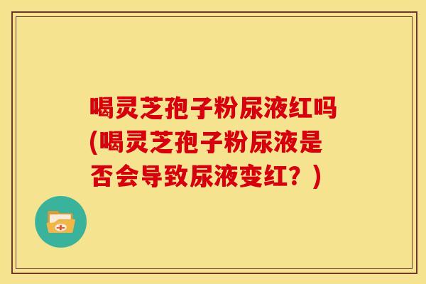 喝灵芝孢子粉尿液红吗(喝灵芝孢子粉尿液是否会导致尿液变红?)