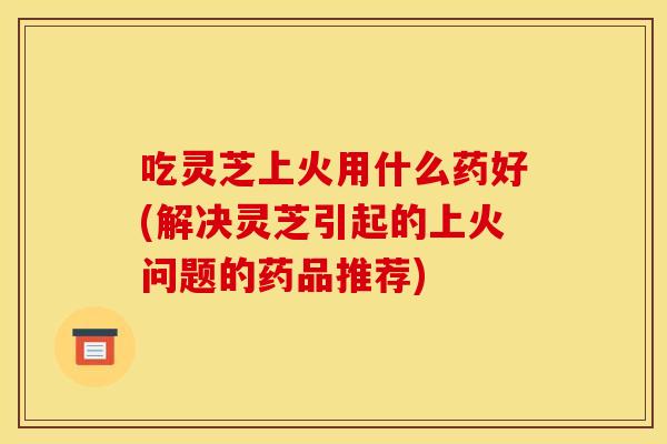 吃灵芝上火用什么药好(解决灵芝引起的上火问题的药品推荐)