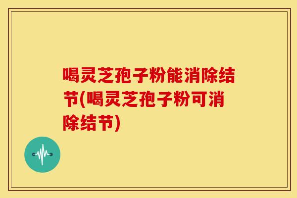 喝灵芝孢子粉能消除结节(喝灵芝孢子粉可消除结节)