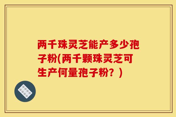 两千珠灵芝能产多少孢子粉(两千颗珠灵芝可生产何量孢子粉?)
